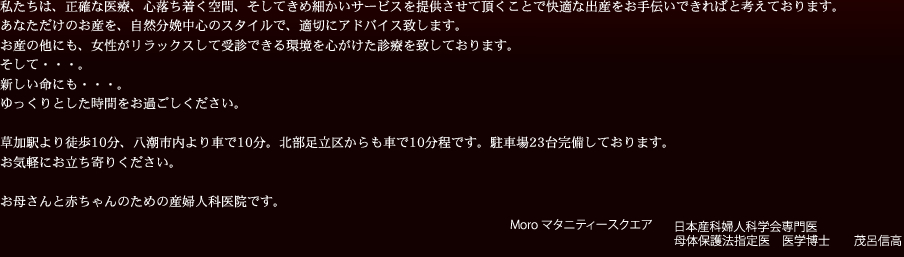 私たちは、正確な医療、心落ち着く空間、そしてきめ細かいサービスを提供させて頂くことで快適な出産をお手伝いできればと考えております。あなただけのお産を、自然分娩中心のスタイルで、適切にアドバイス致します。お産の他にも、女性がリラックスして受診できる環境を心がけた診療を致しております。そして・・・。新しい命にも・・・。
ゆっくりとした時間をお過ごしください。草加駅より徒歩10分、八潮市内より車で10分。北部足立区からも車で10分程です。駐車場23台完備しております。お気軽にお立ち寄りください。お母さんと赤ちゃんのための産婦人科医院です。 Moro マタニティースクエア 日本産科婦人科学会専門医 母体保護法指定医　医学博士　　茂呂信高