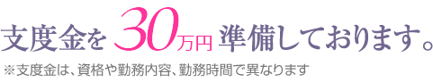 支度金を30万円準備しております。※支度金は、資格や勤務内容、勤務時間で異なります。